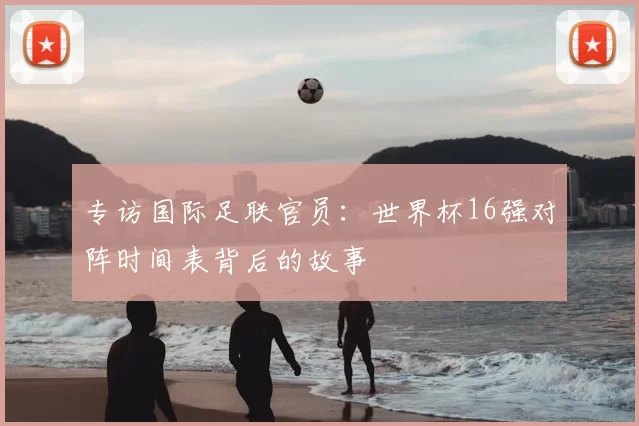 专访国际足联官员:世界杯16强对阵时间表背后的故事