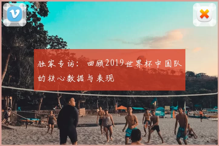 独家专访:回顾2019世界杯中国队的核心数据与表现