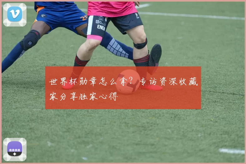 世界杯勋章怎么拿？专访资深收藏家分享独家心得