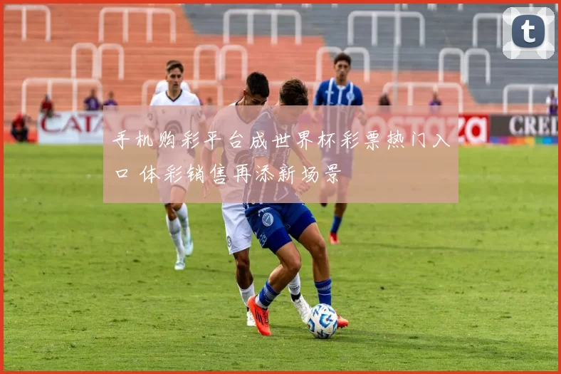 手机购彩平台成世界杯彩票热门入口 体彩销售再添新场景