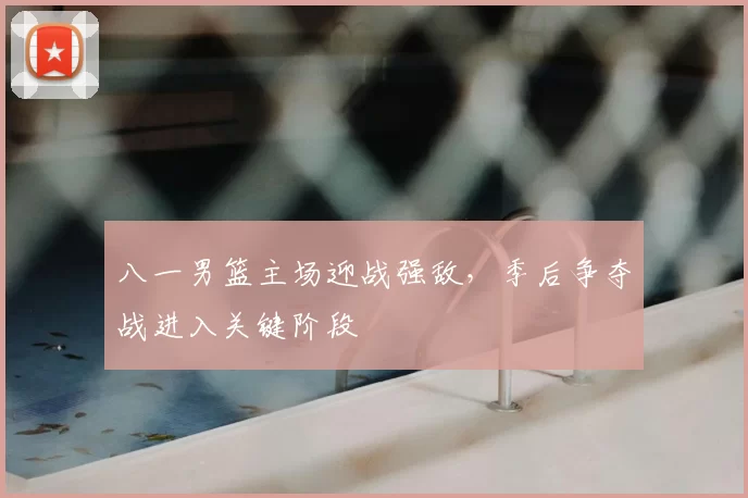 八一男篮主场迎战强敌，季后争夺战进入关键阶段