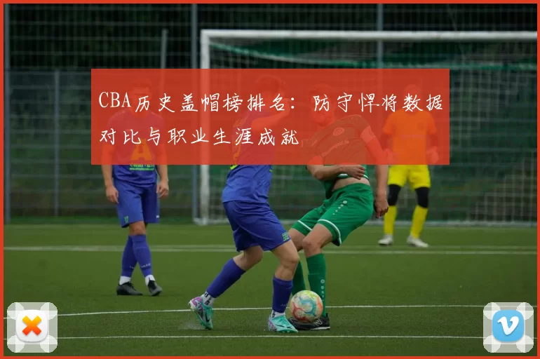 CBA历史盖帽榜排名：防守悍将数据对比与职业生涯成就