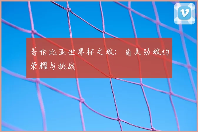 哥伦比亚世界杯之旅：南美劲旅的荣耀与挑战