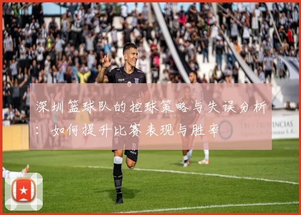 深圳篮球队的控球策略与失误分析：如何提升比赛表现与胜率