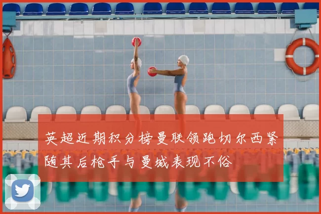 英超近期积分榜曼联领跑切尔西紧随其后枪手与曼城表现不俗