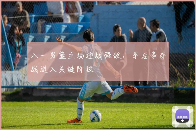 八一男篮主场迎战强敌,季后争夺战进入关键阶段