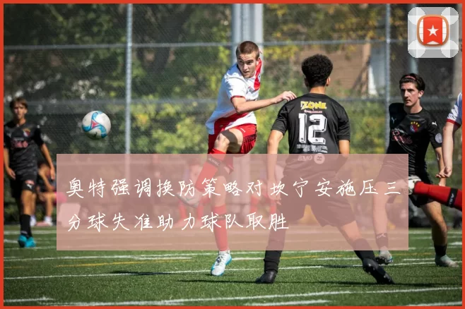 奥特强调换防策略对坎宁安施压三分球失准助力球队取胜