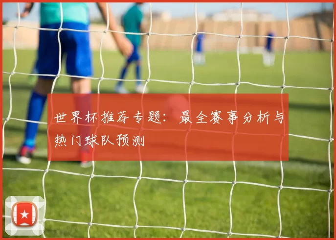 世界杯推荐专题：最全赛事分析与热门球队预测