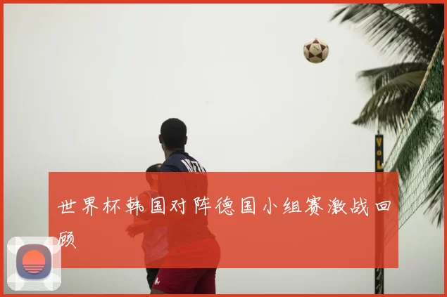 世界杯韩国对阵德国小组赛激战回顾