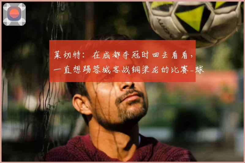 莱切特:在成都夺冠时回去看看,一直想踢蓉城客战铜梁龙的比赛_球迷_中超_杨凝