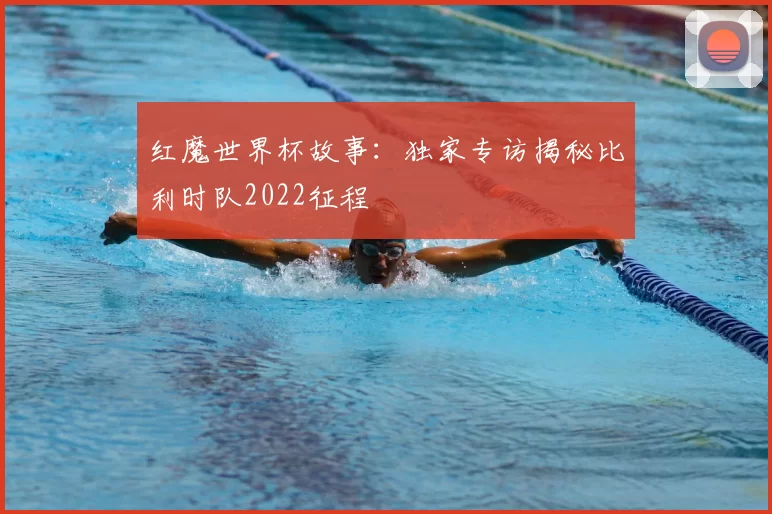 红魔世界杯故事：独家专访揭秘比利时队2022征程