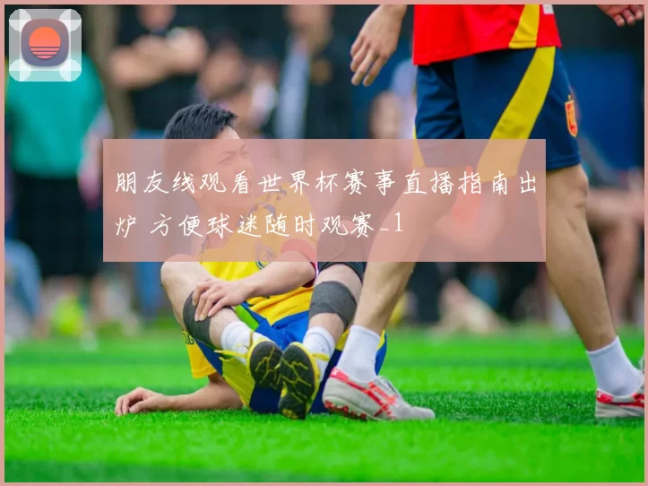 朋友线观看世界杯赛事直播指南出炉 方便球迷随时观赛_1