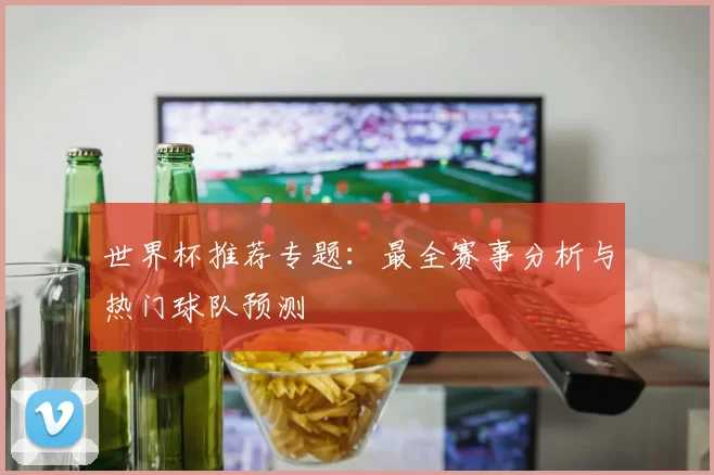 世界杯推荐专题：最全赛事分析与热门球队预测