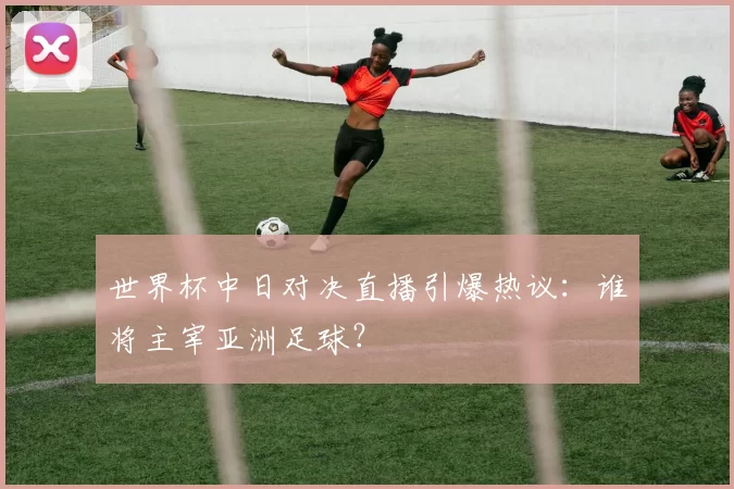 世界杯中日对决直播引爆热议:谁将主宰亚洲足球?