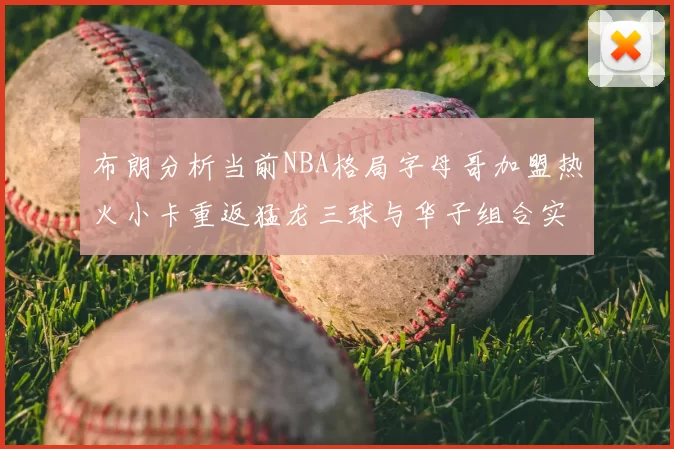 布朗分析当前NBA格局字母哥加盟热火小卡重返猛龙三球与华子组合实力强劲