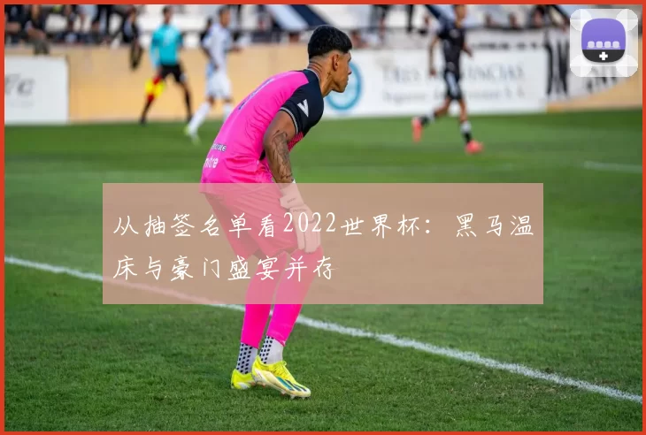 从抽签名单看2022世界杯：黑马温床与豪门盛宴并存