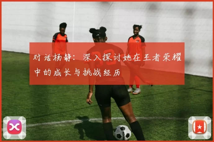 对话杨静：深入探讨她在王者荣耀中的成长与挑战经历