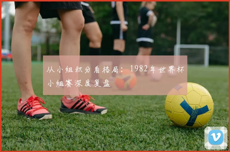 从小组积分看格局:1982年世界杯小组赛深度复盘