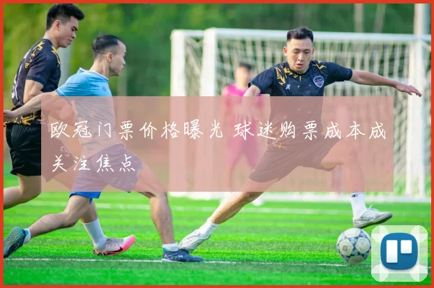 欧冠门票价格曝光 球迷购票成本成关注焦点
