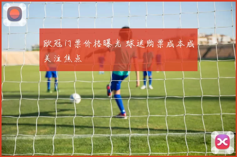 欧冠门票价格曝光 球迷购票成本成关注焦点