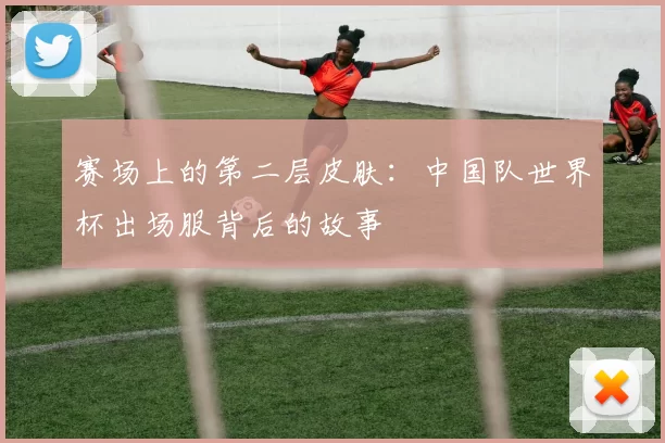 赛场上的第二层皮肤:中国队世界杯出场服背后的故事