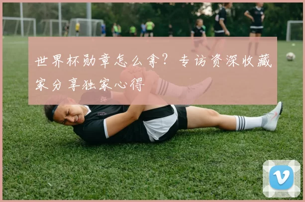 世界杯勋章怎么拿?专访资深收藏家分享独家心得
