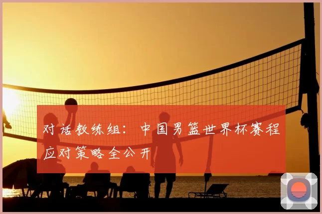 对话教练组:中国男篮世界杯赛程应对策略全公开