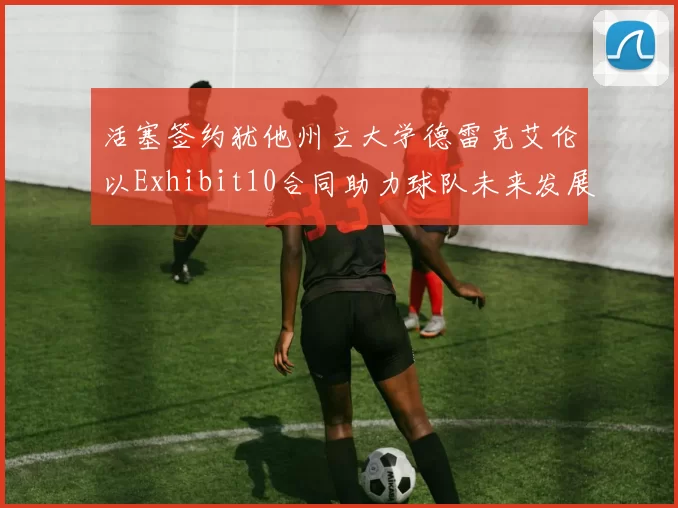 活塞签约犹他州立大学德雷克艾伦以Exhibit10合同助力球队未来发展