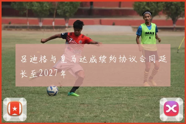 吕迪格与皇马达成续约协议合同延长至2027年