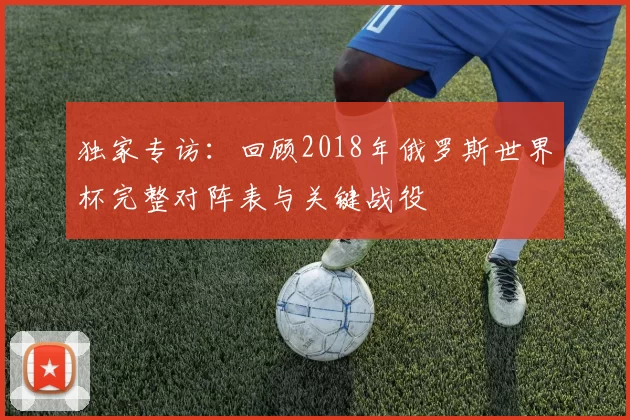 独家专访：回顾2018年俄罗斯世界杯完整对阵表与关键战役