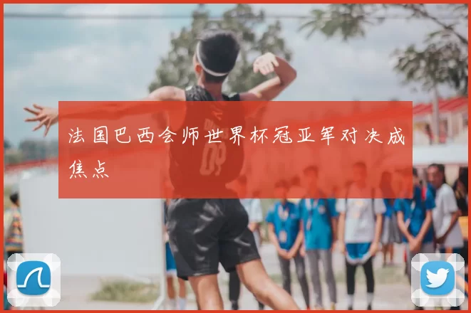 法国巴西会师世界杯冠亚军对决成焦点