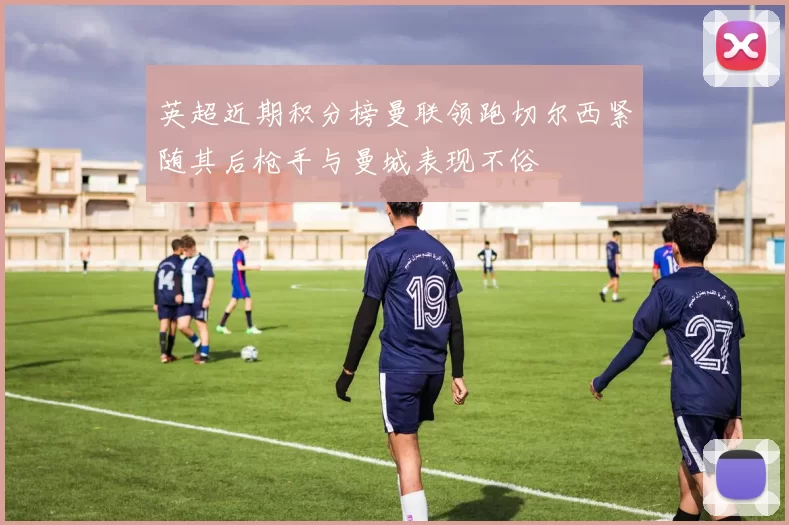 英超近期积分榜曼联领跑切尔西紧随其后枪手与曼城表现不俗