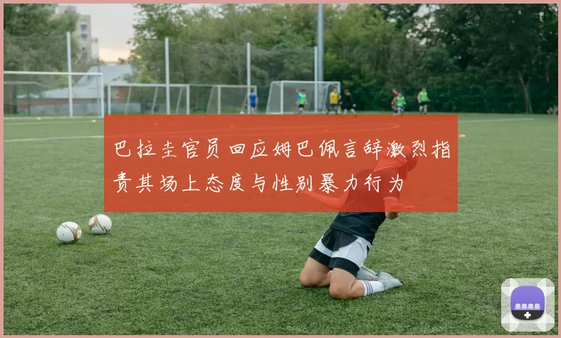 巴拉圭官员回应姆巴佩言辞激烈指责其场上态度与性别暴力行为