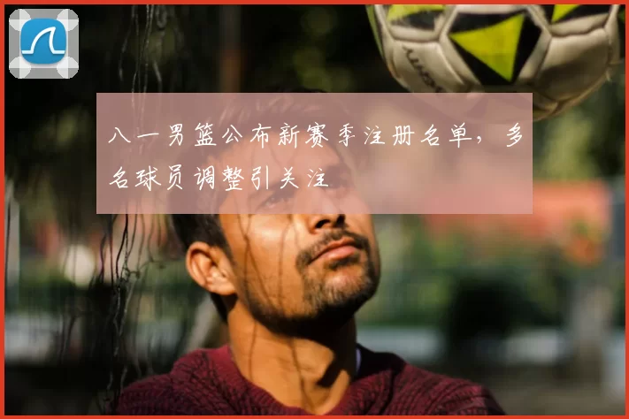 八一男篮公布新赛季注册名单，多名球员调整引关注
