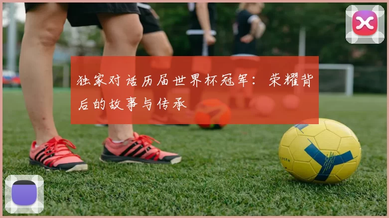 独家对话历届世界杯冠军：荣耀背后的故事与传承