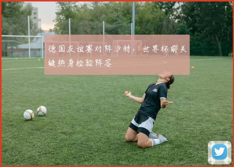 德国友谊赛对阵沙特，世界杯前关键热身检验阵容