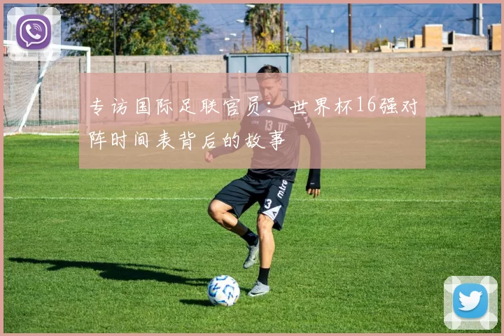 专访国际足联官员：世界杯16强对阵时间表背后的故事