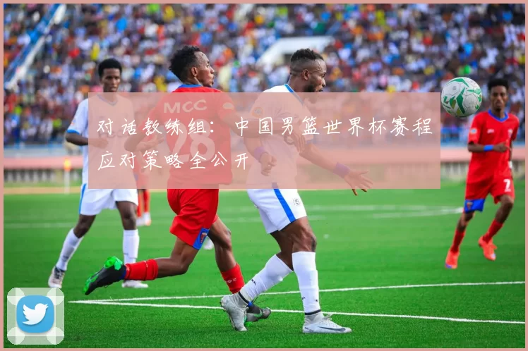 对话教练组:中国男篮世界杯赛程应对策略全公开