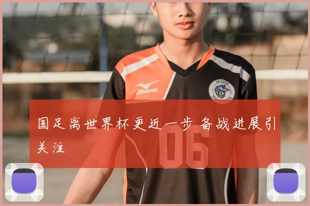 国足离世界杯更近一步 备战进展引关注