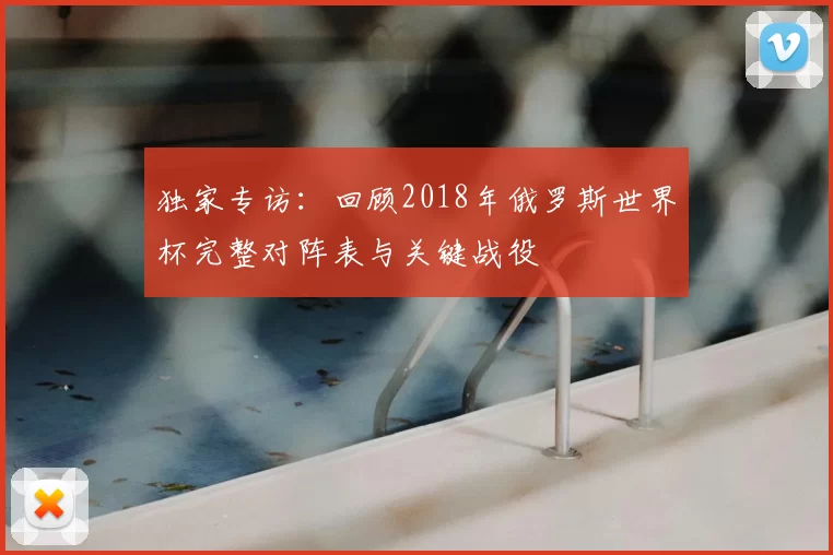 独家专访:回顾2018年俄罗斯世界杯完整对阵表与关键战役