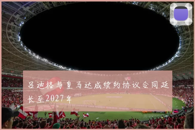 吕迪格与皇马达成续约协议合同延长至2027年
