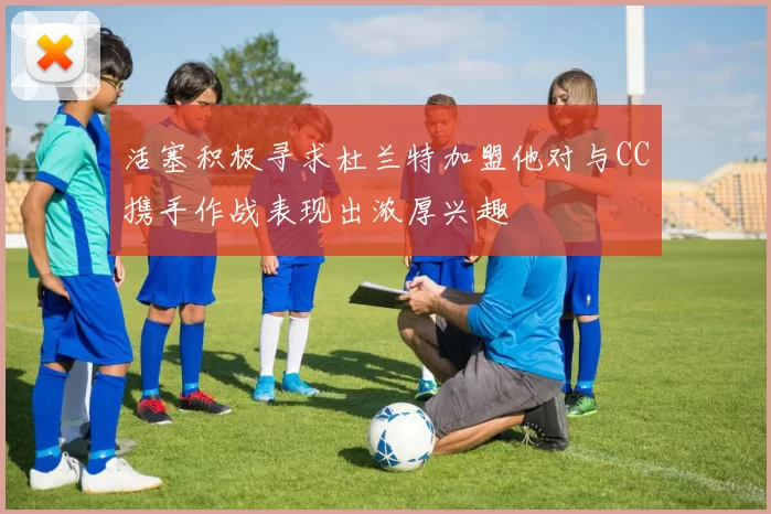 活塞积极寻求杜兰特加盟他对与CC携手作战表现出浓厚兴趣