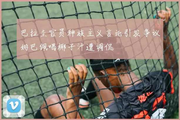 巴拉圭官员种族主义言论引发争议姆巴佩喝椰子汁遭调侃