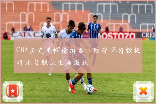 CBA历史盖帽榜排名：防守悍将数据对比与职业生涯成就