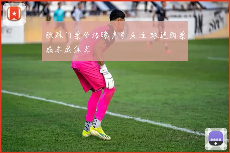 欧冠门票价格曝光引关注 球迷购票成本成焦点