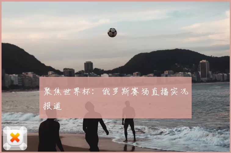 聚焦世界杯：俄罗斯赛场直播实况报道