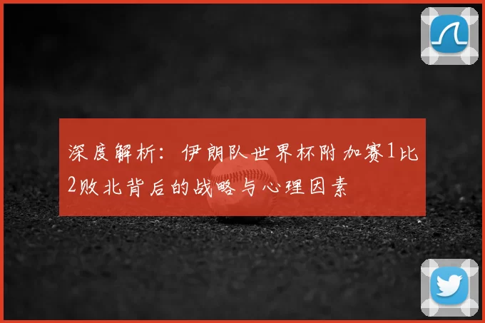 深度解析：伊朗队世界杯附加赛1比2败北背后的战略与心理因素
