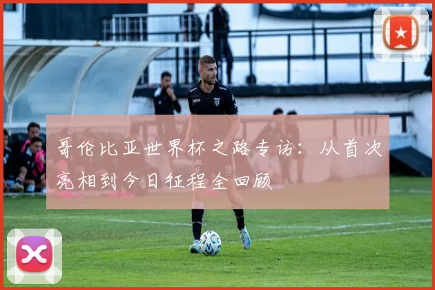 哥伦比亚世界杯之路专访：从首次亮相到今日征程全回顾