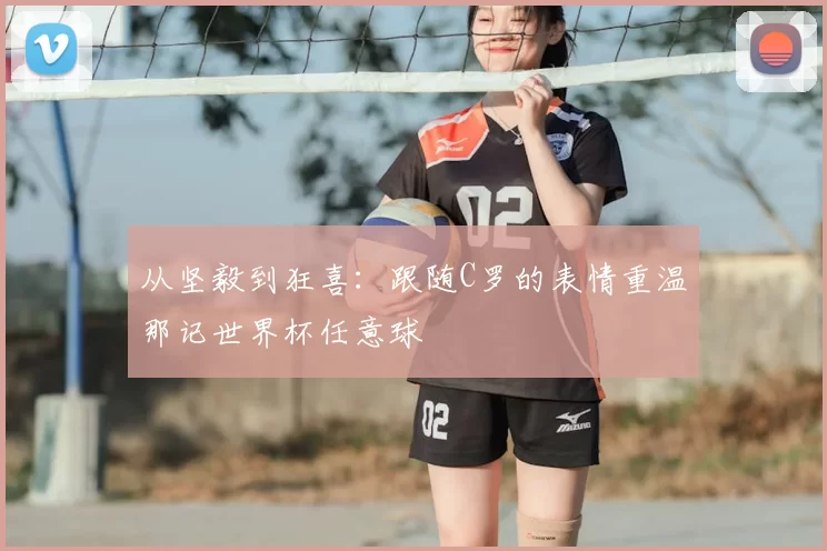 从坚毅到狂喜:跟随C罗的表情重温那记世界杯任意球