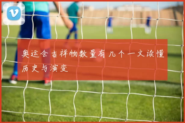 奥运会吉祥物数量有几个一文读懂历史与演变